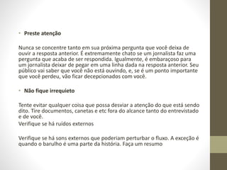 • Preste atenção
Nunca se concentre tanto em sua próxima pergunta que você deixa de
ouvir a resposta anterior. É extremamente chato se um jornalista faz uma
pergunta que acaba de ser respondida. Igualmente, é embaraçoso para
um jornalista deixar de pegar em uma linha dada na resposta anterior. Seu
público vai saber que você não está ouvindo, e, se é um ponto importante
que você perdeu, vão ficar decepcionados com você.
• Não fique irrequieto
Tente evitar qualquer coisa que possa desviar a atenção do que está sendo
dito. Tire documentos, canetas e etc fora do alcance tanto do entrevistado
e de você.
Verifique se há ruídos externos
Verifique se há sons externos que poderiam perturbar o fluxo. A exceção é
quando o barulho é uma parte da história. Faça um resumo
 