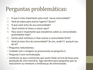 Perguntas problemáticas:
1) O que é mais importante para você nessa comunidade?
2) Você já viajou para outros lugares? Quais?
3) O que você acha da sua comunidade?
4) Qual motivo te levou a morar aqui?
5) Para você é importante que estudemos sobre as comunidades
quilombolas hoje?
6) Como você conheceu e teve acesso a comunidade Grilo?
7) Você já viveu fora da comunidade? Se sim, onde? E porquê saiu
de lá?
Perguntas redundantes;
Cuidado com a margem ao preconceito na pergunta 2.
Pergunta 3 sem centralização.
Lembrem-se que a entrevista que vocês farão servirá de base para
produção de uma memória, logo atentem para perguntas que se
relacionem ou remetam a lembranças do entrevistado.
 