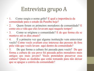 Entrevista grupo A
• 1. Como surgiu o nome grilo? E qual a importância da
comunidade para o estado da Paraíba hoje?
• 2. Quem foram os primeiros moradores da comunidade? E
como era a vida que eles levavam aqui naquele tempo?
• 3. Como se originou a comunidade? E de que forma ela se
manteve até os dias atuais?
• 4. É a primeira vez que alguma instituição vem entrevistar
vocês? Como vocês avaliam esse interesse das pessoas de fora
pela vida que vocês levam aqui dentro da comunidade?
• 5. De que forma a cultura foi passada para vocês? De que
forma a cultura de seu povo foi passada pelos moradores mais
antigos aos mais jovens? Vocês pretendem preservar essa
cultura? Quais as medidas que estão tomando para não deixar
que se apague a estória da comunidade?
 