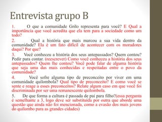 Entrevista grupo B
1. O que a comunidade Grilo representa para você? E Qual a
importância que você acredita que ela tem para a sociedade como um
todo?
2. Qual a história que mais marcou a sua vida dentro da
comunidade? Ela é um fato difícil de acontecer com os moradores
daqui? Por que?
3. Você conheceu a história dos seus antepassados? Quem contou?
Pedir para contar. (reescrever) Como você conheceu a história dos seus
antepassados? Quem lhe contou? Você pode falar de alguma história
que seja uma das mais conhecidas e respeitadas entre o povo da
comunidade?
4. Você sofre alguma tipo de preconceito por viver em uma
comunidade quilombola? Qual tipo de preconceito? E como você se
sente e reage a esses preconceitos? Relate algum caso em que você foi
discriminada por ser uma remanescente quilombola.
5. De que forma a cultura é passada de pai para filho?(essa pergunta
é semelhante a 3, logo deve ser substituída por outra que aborde uma
questão que ainda não foi mencionada, como a evasão dos mais jovens
do quilombo para as grandes cidades)
 