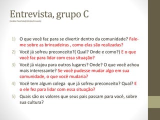 Entrevista, grupo C(Genilda;TaináNatiely;Edvânia;Fernanda)
1) O que você faz para se divertir dentro da comunidade? Fale-
me sobre as brincadeiras , como elas são realizadas?
2) Você já sofreu preconceito?( Qual? Onde e como?) E o que
você faz para lidar com essa situação?
3) Você já viajou para outros lugares? Onde? O que você achou
mais interessante? Se você pudesse mudar algo em sua
comunidade, o que você mudaria?
4) Você tem algum colega que já sofreu preconceito? Qual? E
o ele fez para lidar com essa situação?
5) Quais são os valores que seus pais passam para você, sobre
sua cultura?
 