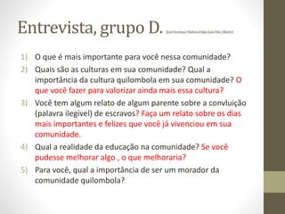 Entrevista, grupo D. (JoséHenrique;MatheusFelipe;JoãoVítor,Alberto)
1) O que é mais importante para você nessa comunidade?
2) Quais são as culturas em sua comunidade? Qual a
importância da cultura quilombola em sua comunidade? O
que você fazer para valorizar ainda mais essa cultura?
3) Você tem algum relato de algum parente sobre a convluição
(palavra ilegível) de escravos? Faça um relato sobre os dias
mais importantes e felizes que você já vivenciou em sua
comunidade.
4) Qual a realidade da educação na comunidade? Se você
pudesse melhorar algo , o que melhoraria?
5) Para você, qual a importância de ser um morador da
comunidade quilombola?
 
