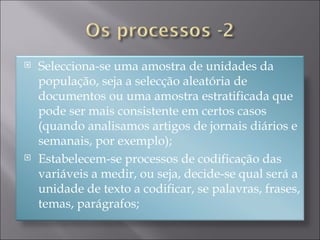 Selecciona-se uma amostra de unidades da população, seja a selecção aleatória de documentos ou uma amostra estratificada que pode ser mais consistente em certos casos (quando analisamos artigos de jornais diários e semanais, por exemplo); Estabelecem-se processos de codificação das variáveis a medir, ou seja, decide-se qual será a unidade de texto a codificar, se palavras, frases, temas, parágrafos; 