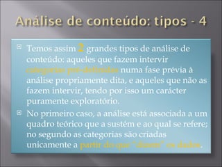Temos assim  2   grandes tipos de análise de conteúdo: aqueles que fazem intervir  categorias pré-definidas  numa fase prévia à análise propriamente dita, e aqueles que não as fazem intervir, tendo por isso um carácter puramente exploratório. No primeiro caso, a análise está associada a um quadro teórico que a sustém e ao qual se refere; no segundo as categorias são criadas unicamente a  partir do que “dizem” os dados . 