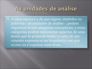 A ideia básica é a de que signos, símbolos ou palavras – as unidades de análise -, podem organizar-se em categorias conceptuais, e essas categorias podem representar aspectos de uma teoria que se pretende testar: o valor de um conceito expressa-se na frequência com que ocorre ou é expresso num texto.  
