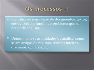Identifica-se o universo de documentos, textos, entrevistas em função do problema que se pretende analisar; Determinam-se as unidades de análise, como sejam artigos de revistas, revistas inteiras, discursos, opiniões, etc. 