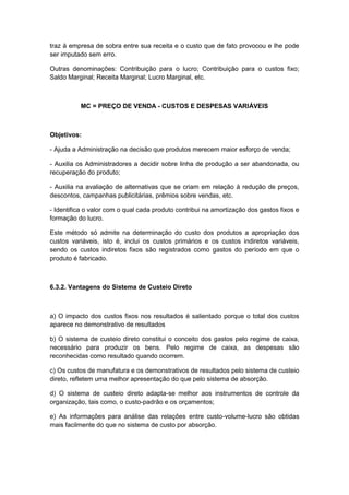 traz à empresa de sobra entre sua receita e o custo que de fato provocou e lhe pode
ser imputado sem erro.
Outras denominações: Contribuição para o lucro; Contribuição para o custos fixo;
Saldo Marginal; Receita Marginal; Lucro Marginal, etc.
MC = PREÇO DE VENDA - CUSTOS E DESPESAS VARIÁVEIS
Objetivos:
- Ajuda a Administração na decisão que produtos merecem maior esforço de venda;
- Auxilia os Administradores a decidir sobre linha de produção a ser abandonada, ou
recuperação do produto;
- Auxilia na avaliação de alternativas que se criam em relação à redução de preços,
descontos, campanhas publicitárias, prêmios sobre vendas, etc.
- Identifica o valor com o qual cada produto contribui na amortização dos gastos fixos e
formação do lucro.
Este método só admite na determinação do custo dos produtos a apropriação dos
custos variáveis, isto é, inclui os custos primários e os custos indiretos variáveis,
sendo os custos indiretos fixos são registrados como gastos do período em que o
produto é fabricado.
6.3.2. Vantagens do Sistema de Custeio Direto
a) O impacto dos custos fixos nos resultados é salientado porque o total dos custos
aparece no demonstrativo de resultados
b) O sistema de custeio direto constitui o conceito dos gastos pelo regime de caixa,
necessário para produzir os bens. Pelo regime de caixa, as despesas são
reconhecidas como resultado quando ocorrem.
c) Os custos de manufatura e os demonstrativos de resultados pelo sistema de custeio
direto, refletem uma melhor apresentação do que pelo sistema de absorção.
d) O sistema de custeio direto adapta-se melhor aos instrumentos de controle da
organização, tais como, o custo-padrão e os orçamentos;
e) As informações para análise das relações entre custo-volume-lucro são obtidas
mais facilmente do que no sistema de custo por absorção.
 