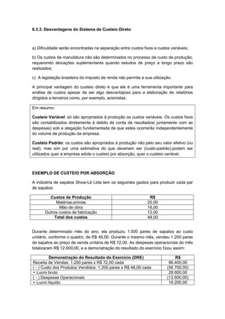 6.3.3. Desvantagens do Sistema de Custeio Direto
a) Dificuldade serão encontradas na separação entre custos fixos e custos variáveis;
b) Os custos de manufatura não são determinados no processo de custo de produção,
requerendo alocações suplementares quando estudos de preço a longo prazo são
realizados;
c) A legislação brasileira do imposto de renda não permite a sua utilização.
A principal vantagem do custeio direto é que ele é uma ferramenta importante para
análise de custos apesar de ser algo desvantajoso para a elaboração de relatórios
dirigidos a terceiros como, por exemplo, acionistas.
Em resumo:
Custeio Variável: só são apropriados à produção os custos variáveis. Os custos fixos
são contabilizados diretamente à debito de conta de resultados( juntamente com as
despesas) sob a alegação fundamentada de que estes ocorrerão independentemente
do volume de produção da empresa.
Custeio Padrão: os custos são apropriados à produção não pelo seu valor efetivo (ou
real), mas sim por uma estimativa do que deveriam ser (custo-padrão),podem ser
utilizados quer a empresa adote o custeio por absorção, quer o custeio variável.
EXEMPLO DE CUSTEIO POR ABSORÇÃO
A indústria de sapatos Show-Lé Ltda tem os seguintes gastos para produzir cada par
de sapatos:
Custos de Produção R$
Matérias-primas 20,00
Mão de obra 16,00
Outros custos de fabricação 12,00
Total dos custos 48,00
Durante determinado mês do ano, ela produziu 1.500 pares de sapatos ao custo
unitário, conforme o quadro, de R$ 48,00. Durante o mesmo mês, vendeu 1.200 pares
de sapatos ao preço de venda unitária de R$ 72,00. As despesas operacionais do mês
totalizaram R$ 12.600,00, e a demonstração do resultado do exercício ficou assim:
Demonstração do Resultado do Exercício (DRE) R$
Receita de Vendas: 1.200 pares x R$ 72,00 cada 86.400,00
( - ) Custo dos Produtos Vendidos: 1.200 pares x R$ 48,00 cada (56.700,00)
= Lucro bruto 28.800,00
( - ) Despesas Operacionais (12.600,00)
= Lucro líquido 16.200,00
 