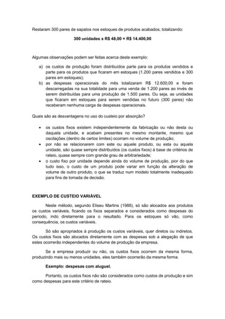 Restaram 300 pares de sapatos nos estoques de produtos acabados, totalizando:
300 unidades x R$ 48,00 = R$ 14.400,00
Algumas observações podem ser feitas acerca deste exemplo:
a) os custos de produção foram distribuídos parte para os produtos vendidos e
parte para os produtos que ficaram em estoques (1.200 pares vendidos e 300
pares em estoques);
b) as despesas operacionais do mês totalizaram R$ 12.600,00 e foram
descarregadas na sua totalidade para uma venda de 1.200 pares ao invés de
serem distribuídas para uma produção de 1.500 pares. Ou seja, as unidades
que ficaram em estoques para serem vendidas no futuro (300 pares) não
receberam nenhuma carga de despesas operacionais.
Quais são as desvantagens no uso do custeio por absorção?
os custos fixos existem independentemente da fabricação ou não desta ou
daquela unidade, e acabam presentes no mesmo montante, mesmo que
oscilações (dentro de certos limites) ocorram no volume de produção;
por não se relacionarem com este ou aquele produto, ou esta ou aquela
unidade, são quase sempre distribuídos (os custos fixos) à base de critérios de
rateio, quase sempre com grande grau de arbitrariedade;
o custo fixo por unidade depende ainda do volume de produção, pior do que
tudo isso, o custo de um produto pode variar em função da alteração de
volume de outro produto, o que se traduz num modelo totalmente inadequado
para fins de tomada de decisão.
EXEMPLO DE CUSTEIO VARIÁVEL
Neste método, segundo Eliseu Martins (1988), só são alocados aos produtos
os custos variáveis, ficando os fixos separados e considerados como despesas do
período, indo diretamente para o resultado. Para os estoques só vão, como
consequência, os custos variáveis.
Só são apropriados à produção os custos variáveis, quer diretos ou indiretos.
Os custos fixos são alocados diretamente com as despesas sob a alegação de que
estes ocorrerão independentes do volume de produção da empresa.
Se a empresa produzir ou não, os custos fixos ocorrem da mesma forma,
produzindo mais ou menos unidades, eles também ocorrerão da mesma forma.
Exemplo: despesas com aluguel.
Portanto, os custos fixos não são considerados como custos de produção e sim
como despesas para este critério de rateio.
 