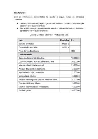 EXERCÍCIO 5
Com as informações apresentadas no quadro a seguir, realize as atividades
propostas:
calcule o custo unitário de produção do mês, utilizando o método do custeio por
absorção e do custeio variável;
faça a demonstração do resultado do exercício, utilizando o método do custeio
por absorção e do custeio variável.
Quadro: Gastos e Volume de Produção do Mês
 