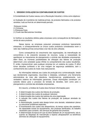 1. ORIGEM E EVOLUÇÃO DA CONTABILIDADE DE CUSTOS
A Contabilidade de Custos nasceu com a Revolução Industrial, e tinha como objetivos:
a) Avaliação de inventários de matérias-primas, de produtos fabricados e de produtos
vendidos, tudo ao final de um determinado período.
Estoques iniciais
(+) Compras
(-) Estoques finais
(=) Custo das Mercadorias Vendidas
b) Verificar os resultados obtidos pelas empresas como consequência da fabricação e
venda de seus produtos.
Nessa época, as empresas possuíam processos produtivos basicamente
artesanais, e consequentemente os únicos custos produtivos considerados eram o
valor das matérias-primas consumidas e da mão de obra utilizada.
Como consequência do crescimento das organizações, da intensificação da
concorrência e da crescente escassez de recursos, surgiu a necessidade de
aperfeiçoar os mecanismos de planejamento e controle das atividades empresariais.
Além disso, as inúmeras possibilidades de utilização dos fatores de produção
determinam uma variedade quase infinita no comportamento dos custos resultantes.
É, então, imprescindível, para qualquer empresa ter um sistema de custos. É difícil
tomar decisões confiáveis e ter uma margem de segurança satisfatória, sem o
conhecimento dos custos do modo mais real possível.
As informações relativas aos custos de produção e/ou comercialização, desde
que devidamente organizadas, resumidas e relatadas, constituem uma ferramenta
administrativa da mais alta relevância, transformam-se, gradativamente, num
verdadeiro sistema de informações gerenciais. Essas informações constituem um
subsídio básico para o processo de tomada de decisões, bem como para o
planejamento e controle das atividades empresariais.
Em resumo, a Análise de Custos deve fornecer informações para:
A determinação dos custos dos fatores de produção;
A determinação dos custos de qualquer natureza;
A determinação dos custos dos setores de uma organização
A redução dos custos dos fatores de produção, de qualquer atividade da
empresa;
A Administração, quando esta deseja tomar uma decisão, estabelecer planos
ou solucionar problemas especiais;
O levantamento dos custos dos desperdícios, do tempo ocioso dos operários,
da capacidade ociosa do equipamento, dos produtos danificados, do trabalho
necessário para conserto, dos serviços de garantia dos produtos;
A determinação da época em que se deve desfazer de um equipamento, isto é,
quando as despesas de manutenção e reparos ultrapassarem os benefícios
advindos da utilização do equipamento;
 