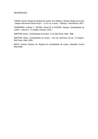 REFERÊNCIAS:
CUNHA, Adriano Sérgio da Análise de custos: livro didático / Adriano Sérgio da Cunha
; design instrucional Viviani Poyer. – 2. ed. rev. e atual. – Palhoça : UnisulVirtual, 2007.
HORNGREN, Charles T., DATAR, Srkant M. & FOSTER, George. Contabilidade de
custos – volume 2, 11o edição, Pearson, 2010.
MARTINS, Eliseu. Contabilidade de Custos. 3. ed. São Paulo: Atlas, 1988
MARTINS, Eliseu. Contabilidade de custos – livro de exercícios. 9a ed., 5º tiragem,
São Paulo: Atlas, 2009.
MOTA, António Gustavo da. Noções de contabilidade de custos. (Apostila) Cacoal
(RO) 2002.
 