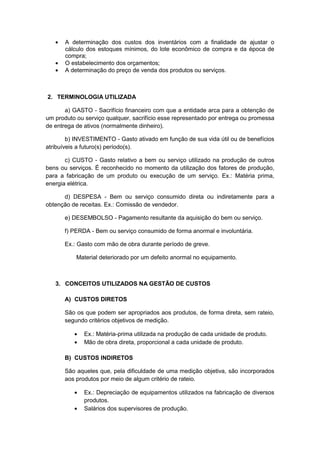 A determinação dos custos dos inventários com a finalidade de ajustar o
cálculo dos estoques mínimos, do lote econômico de compra e da época de
compra;
O estabelecimento dos orçamentos;
A determinação do preço de venda dos produtos ou serviços.
2. TERMINOLOGIA UTILIZADA
a) GASTO - Sacrifício financeiro com que a entidade arca para a obtenção de
um produto ou serviço qualquer, sacrifício esse representado por entrega ou promessa
de entrega de ativos (normalmente dinheiro).
b) INVESTIMENTO - Gasto ativado em função de sua vida útil ou de benefícios
atribuíveis a futuro(s) período(s).
c) CUSTO - Gasto relativo a bem ou serviço utilizado na produção de outros
bens ou serviços. É reconhecido no momento da utilização dos fatores de produção,
para a fabricação de um produto ou execução de um serviço. Ex.: Matéria prima,
energia elétrica.
d) DESPESA - Bem ou serviço consumido direta ou indiretamente para a
obtenção de receitas. Ex.: Comissão de vendedor.
e) DESEMBOLSO - Pagamento resultante da aquisição do bem ou serviço.
f) PERDA - Bem ou serviço consumido de forma anormal e involuntária.
Ex.: Gasto com mão de obra durante período de greve.
Material deteriorado por um defeito anormal no equipamento.
3. CONCEITOS UTILIZADOS NA GESTÃO DE CUSTOS
A) CUSTOS DIRETOS
São os que podem ser apropriados aos produtos, de forma direta, sem rateio,
segundo critérios objetivos de medição.
Ex.: Matéria-prima utilizada na produção de cada unidade de produto.
Mão de obra direta, proporcional a cada unidade de produto.
B) CUSTOS INDIRETOS
São aqueles que, pela dificuldade de uma medição objetiva, são incorporados
aos produtos por meio de algum critério de rateio.
Ex.: Depreciação de equipamentos utilizados na fabricação de diversos
produtos.
Salários dos supervisores de produção.
 