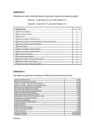 EXERCÍCIO 2
Classifique os custos industriais abaixo relacionados, segundo as seguintes opções:
Coluna A - Custo direto ( D ) ou Custo Indireto ( I )
Coluna B - Custo Fixo ( F ) ou Custo Variável ( V )
EXERCÍCIO 3
São dadas as seguintes informações (em R$) da Empresa Fenomenal Ltda.:
Pede-se:
 