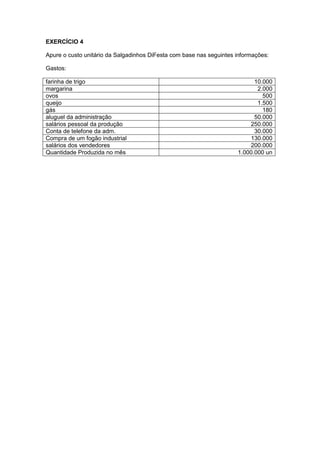 EXERCÍCIO 4
Apure o custo unitário da Salgadinhos DiFesta com base nas seguintes informações:
Gastos:
farinha de trigo 10.000
margarina 2.000
ovos 500
queijo 1.500
gás 180
aluguel da administração 50.000
salários pessoal da produção 250.000
Conta de telefone da adm. 30.000
Compra de um fogão industrial 130.000
salários dos vendedores 200.000
Quantidade Produzida no mês 1.000.000 un
 