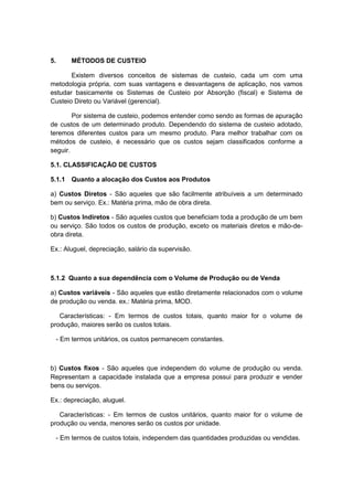 5. MÉTODOS DE CUSTEIO
Existem diversos conceitos de sistemas de custeio, cada um com uma
metodologia própria, com suas vantagens e desvantagens de aplicação, nos vamos
estudar basicamente os Sistemas de Custeio por Absorção (fiscal) e Sistema de
Custeio Direto ou Variável (gerencial).
Por sistema de custeio, podemos entender como sendo as formas de apuração
de custos de um determinado produto. Dependendo do sistema de custeio adotado,
teremos diferentes custos para um mesmo produto. Para melhor trabalhar com os
métodos de custeio, é necessário que os custos sejam classificados conforme a
seguir.
5.1. CLASSIFICAÇÃO DE CUSTOS
5.1.1 Quanto a alocação dos Custos aos Produtos
a) Custos Diretos - São aqueles que são facilmente atribuíveis a um determinado
bem ou serviço. Ex.: Matéria prima, mão de obra direta.
b) Custos Indiretos - São aqueles custos que beneficiam toda a produção de um bem
ou serviço. São todos os custos de produção, exceto os materiais diretos e mão-de-
obra direta.
Ex.: Aluguel, depreciação, salário da supervisão.
5.1.2 Quanto a sua dependência com o Volume de Produção ou de Venda
a) Custos variáveis - São aqueles que estão diretamente relacionados com o volume
de produção ou venda. ex.: Matéria prima, MOD.
Características: - Em termos de custos totais, quanto maior for o volume de
produção, maiores serão os custos totais.
- Em termos unitários, os custos permanecem constantes.
b) Custos fixos - São aqueles que independem do volume de produção ou venda.
Representam a capacidade instalada que a empresa possui para produzir e vender
bens ou serviços.
Ex.: depreciação, aluguel.
Características: - Em termos de custos unitários, quanto maior for o volume de
produção ou venda, menores serão os custos por unidade.
- Em termos de custos totais, independem das quantidades produzidas ou vendidas.
 
