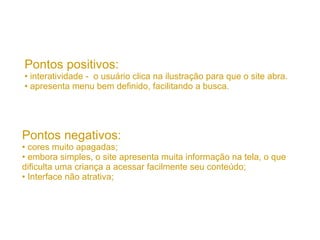 Pontos positivos: interatividade -  o usuário clica na ilustração para que o site abra. apresenta menu bem definido, facilitando a busca. Pontos negativos: cores muito apagadas; embora simples, o site apresenta muita informação na tela, o que dificulta uma criança a acessar facilmente seu conteúdo; Interface não atrativa; 