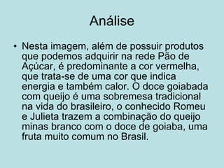 Análise Nesta imagem, além de possuir produtos que podemos adquirir na rede Pão de Açúcar, é predominante a cor vermelha, que trata-se de uma cor que indica energia e também calor. O doce goiabada com queijo é uma sobremesa tradicional na vida do brasileiro, o conhecido Romeu e Julieta trazem a combinação do queijo minas branco com o doce de goiaba, uma fruta muito comum no Brasil. 