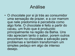 Análise O chocolate por si já trás ao consumidor uma sensação de prazer, e a cor marrom que nele predomina é percebida como algo forte. O chocolate é feito a partir do cacau, um fruto que é produzido principalmente na região da Bahia. Uns não apreciam tanto o sabor, porem outros encontram no chocolate a salvação para problemas e também transformam um simples pedaço em algo de intenso desejo. 