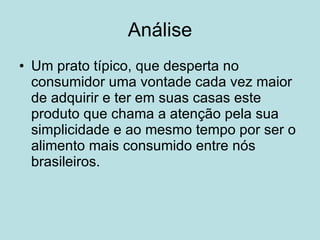 Análise Um prato típico, que desperta no consumidor uma vontade cada vez maior de adquirir e ter em suas casas este produto que chama a atenção pela sua simplicidade e ao mesmo tempo por ser o alimento mais consumido entre nós brasileiros.  