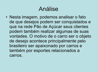 Análise Nesta imagem, podemos analisar o fato de que desejos podem ser conquistados e que na rede Pão de Açúcar seus clientes podem também realizar algumas de suas vontades. O motivo de o carro ser o objeto de desejo acontece principalmente pelo brasileiro ser apaixonado por carros e também por esportes relacionados a carros.  
