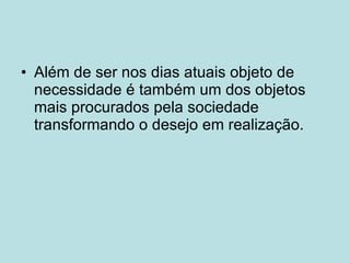 Além de ser nos dias atuais objeto de necessidade é também um dos objetos mais procurados pela sociedade transformando o desejo em realização. 