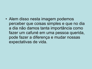 Alem disso nesta imagem podemos perceber que coisas simples e que no dia a dia não damos tanta importância como fazer um cafuné em uma pessoa querida, pode fazer a diferença e mudar nossas expectativas de vida. 