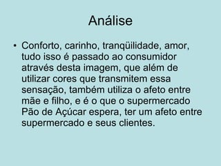 Análise Conforto, carinho, tranqüilidade, amor, tudo isso é passado ao consumidor através desta imagem, que além de utilizar cores que transmitem essa sensação, também utiliza o afeto entre mãe e filho, e é o que o supermercado Pão de Açúcar espera, ter um afeto entre supermercado e seus clientes.  