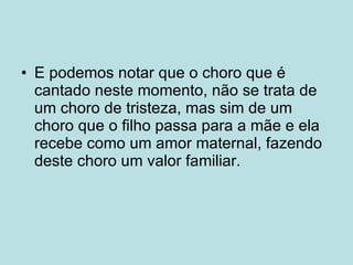 E podemos notar que o choro que é cantado neste momento, não se trata de um choro de tristeza, mas sim de um choro que o filho passa para a mãe e ela recebe como um amor maternal, fazendo deste choro um valor familiar.  