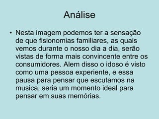Análise Nesta imagem podemos ter a sensação de que fisionomias familiares, as quais vemos durante o nosso dia a dia, serão vistas de forma mais convincente entre os consumidores. Alem disso o idoso é visto como uma pessoa experiente, e essa pausa para pensar que escutamos na musica, seria um momento ideal para pensar em suas memórias. 