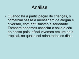 Análise Quando há a participação de crianças, o comercial passa a mensagem de alegria e diversão, com entusiasmo e seriedade. Também podemos associar o sol e o céu ao nosso país, afinal vivemos em um país tropical, no qual o sol reina todos os dias. 