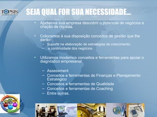 SEJA QUAL FOR SUA NECESSIDADE... Ajudamos sua empresa descobrir o potencial de negócios e criação de riqueza. Colocamos à sua disposição conceitos de gestão que lhe darão: Suporte na elaboração de estratégias de crescimento; e continuidade dos negócios. Utilizamos modernos conceitos e ferramentas para apoiar o diagnóstico empresarial: Assessment Conceitos e ferramentas de Finanças e Planejamento Estratégico Conceitos e ferramentas de Qualidade Conceitos e ferramentas de Coaching Entre outras. 