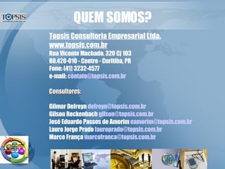 QUEM SOMOS? Topsis Consultoria Empresarial Ltda. www.topsis.com.br Rua Vicente Machado, 320 Cj 103 80.420-010 - Centro - Curitiba, PR Fone: (41) 3232-4577 e-mail:  [email_address] Consultores: Gilmar Defreyn  [email_address] Gilson Rockenbach  [email_address] José Eduardo Passos de Amorim  [email_address] Lauro Jorge Prado  [email_address] Marco França  [email_address] 