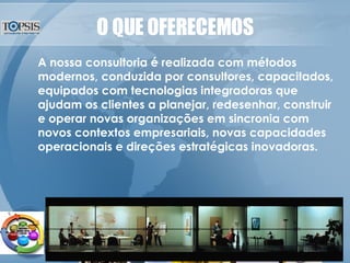 O QUE OFERECEMOS A nossa consultoria é realizada com métodos modernos, conduzida por consultores, capacitados, equipados com tecnologias integradoras que ajudam os clientes a planejar, redesenhar, construir e operar novas organizações em sincronia com novos contextos empresariais, novas capacidades operacionais e direções estratégicas inovadoras. 
