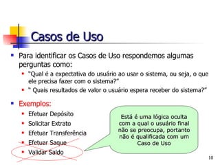 Para identificar os Casos de Uso respondemos algumas perguntas como: “ Qual é a expectativa do usuário ao usar o sistema, ou seja, o que ele precisa fazer com o sistema?” “  Quais resultados de valor o usuário espera receber do sistema?” Exemplos: Efetuar Depósito Solicitar Extrato Efetuar Transferência Efetuar Saque Validar Saldo Está é uma lógica oculta com a qual o usuário final não se preocupa, portanto não é qualificada com um Caso de Uso Casos de Uso 