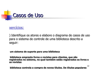 Exercícios: 1) Identifique os atores e elabore o diagrama de casos de uso para o sistema de controle de uma biblioteca descrito a seguir: É um sistema de suporte para uma biblioteca A biblioteca empresta livros e revistas para clientes, que são registrados no sistema, no qual também estão registrados os livros e as revistas A biblioteca controla a compra de novos títulos. De títulos populares compra-se várias cópias. Livros antigos e revistas são removidos quando estão ultrapassados ou deteriorados Bibliotecário é um funcionário da biblioteca que interage com os clientes e seu trabalho   é auxiliado pelo sistema Casos de Uso 