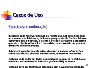 Exercícios:  (continuação) Um cliente pode reservar um livro ou revista que não está disponível no momento na biblioteca, de forma que quando ele for devolvido ou comprado pela biblioteca, o cliente é avisado. A reserva é cancelada quando o cliente retira o livro ou revista, ou através de um processo exclusivo de cancelamento A biblioteca pode facilmente criar, atualizar, e apagar informações sobre seus títulos, clientes, empréstimos, e reservas no sistema O sistema pode rodar em todos os ambientes populares (UNIX, Linux, windows, etc) e tem uma interface gráfica (GUI) moderna O sistema deve ser facilmente estendido com novas funcionalidades O sistema deve lidar com a mensagem que é enviada ao cliente quando um título reservado torna-se disponível, e precisa checar se um determinado título está ultrapassado ou deteriorado. Casos de Uso 