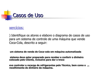 Exercícios: 2)  Identifique os atores e elabore o diagrama de casos de uso para um sistema de controle de uma máquina que vende Coca-Cola, descrito a seguir: É um sistema de venda de Coca-cola em máquina automatizada O sistema deve estar preparado para receber e conferir o dinheiro colocado pelo Cliente, inclusive para dar o troco Deve controlar a recarga de refrigerantes pelo Técnico, bem como o recolhimento do dinheiro da máquina. Casos de Uso 