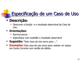 Descrição :  Descrever a função  e o resultado observável do Caso de Uso. Orientações:   Escreva pouco Especifique com exatidão o resultado observável  Sugestão:   “Este Caso de Uso serve para ...” Exemplos:   Este caso de uso serve para realizar um saque em Conta Corrente com cartão de débito. Especificação de um Caso de Uso 