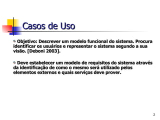 Objetivo: Descrever um modelo funcional do sistema. Procura identificar os usuários e representar o sistema segundo a sua visão. [Deboni 2003].    Deve estabelecer um modelo de requisitos do sistema através da identificação de como o mesmo será utilizado pelos elementos externos e quais serviços deve prover. Casos de Uso 