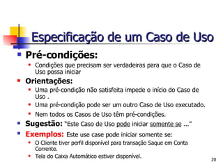 Pré-condições: Condições que precisam ser verdadeiras para que o Caso de Uso possa iniciar Orientações: Uma pré-condição não satisfeita impede o início do Caso de Uso .  Uma pré-condição pode ser um outro Caso de Uso executado.  Nem todos os Casos de Uso têm pré-condições.   Sugestão:  “Este Caso de Uso  pode  iniciar  somente se  ...” Exemplos:   Este use case pode iniciar somente se: O Cliente tiver perfil disponível para transação Saque em Conta Corrente. Tela do Caixa Automático estiver disponível. Especificação de um Caso de Uso 