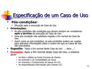 Pós-condições : Situação após a execução do Caso de Uso Orientações: As pós-condições são condições que devem sempre ser verdadeiras  após o término  da execução do Caso de Uso.  Uma pós-condição não satisfeita impede o fim normal do Caso de Uso. Assim como as pré-condições, as pós-condições podem ser usadas para adicionar informações sobre a ordem em que os Casos de Uso são executados. Sugestão:   “Após o fim normal deste Caso de Uso  ... deve ...” Exemplos:   Após o fim normal deste Caso de Uso, o sistema deve: ter feito o débito na Conta Corrente do Cliente. ter acionado o UC Contabilidade de Caixa. ter impresso o Comprovante do Saque em C/C. ter disponibilizado informações para Extrato C/C. Especificação de um Caso de Uso 
