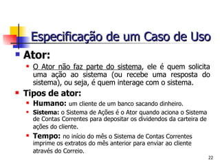 Ator: O Ator não faz parte do sistema , ele é quem solicita uma ação ao sistema (ou recebe uma resposta do sistema), ou seja, é quem interage com o sistema. Tipos de ator: Humano:   um cliente de um banco sacando dinheiro. Sistema:  o Sistema de Ações é o Ator quando aciona o Sistema de Contas Correntes para depositar os dividendos da carteira de ações do cliente.   Tempo:   no início do mês o Sistema de Contas Correntes imprime os extratos do mês anterior para enviar ao cliente através do Correio.   Especificação de um Caso de Uso 