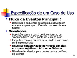 Fluxo de Eventos Principal  : Descrever a seqüência de ações que devem ser executadas para que o Caso de Uso execute sua função. Orientações: Descrição passo a passo do fluxo normal, ou “caminho feliz”, sob o ponto de vista do Ator Especifica como o Sistema será usado e não como será implementado Deve ser caracterizado por frases simples, em que o sujeito é o Ator ou o Sistema Não deve ter desvios para outros passos do Fluxo de Eventos Especificação de um Caso de Uso 
