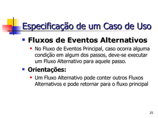 Fluxos de Eventos Alternativos No Fluxo de Eventos Principal, caso ocorra alguma condição em algum dos passos, deve-se executar um Fluxo Alternativo para aquele passo. Orientações: Um Fluxo Alternativo pode conter outros Fluxos Alternativos e pode retornar para o fluxo principal Especificação de um Caso de Uso 