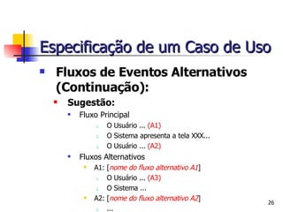 Fluxos de Eventos Alternativos  (Continuação): Sugestão: Fluxo Principal O Usuário ...  (A1) O Sistema apresenta a tela XXX... O Usuário ...  (A2) Fluxos Alternativos A1: [ nome do fluxo alternativo A1 ] O Usuário ...  (A3) O Sistema ... A2: [ nome do fluxo alternativo A2 ] ... Especificação de um Caso de Uso 