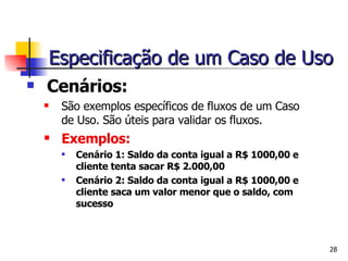 Cenários : São exemplos específicos de fluxos de um Caso de Uso. São úteis para validar os fluxos. Exemplos: Cenário 1: Saldo da conta igual a R$ 1000,00 e cliente tenta sacar R$ 2.000,00 Cenário 2: Saldo da conta igual a R$ 1000,00 e cliente saca um valor menor que o saldo, com sucesso Especificação de um Caso de Uso 