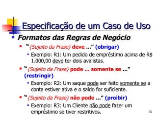 Formatos das Regras de Negócio “ {Sujeito da Frase}  deve  ...”  (obrigar) Exemplo: R1: Um pedido de empréstimo acima de R$ 1.000,00  deve  ter dois avalistas. “ {Sujeito da Frase}  pode ... somente se  ...”  (restringir) Exemplo: R2: Um saque  pode  ser feito  somente se  a conta estiver ativa e o saldo for suficiente. “ {Sujeito da Frase}  não pode  ...”  (proibir) Exemplo: R3: Um Cliente  não pode  fazer um empréstimo se tiver restritivos. Especificação de um Caso de Uso 