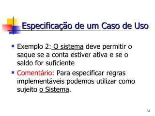 Exemplo 2:  O sistema  deve permitir o saque se a conta estiver ativa e se o saldo for suficiente Comentário:   Para especificar regras implementáveis podemos utilizar como sujeito  o Sistema . Especificação de um Caso de Uso 