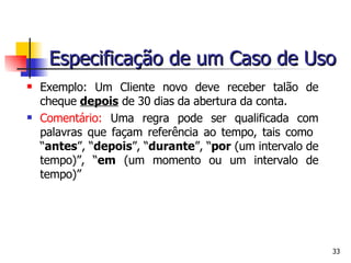 Exemplo: Um Cliente novo deve receber talão de cheque  depois  de 30 dias da abertura da conta.  Comentário:  Uma regra pode ser qualificada com palavras que façam referência ao tempo, tais como  “ antes ”, “ depois ”, “ durante ”, “ por  (um intervalo de tempo)”, “ em  (um momento ou um intervalo de tempo)” Especificação de um Caso de Uso 